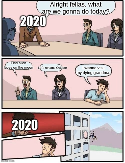 Boardroom Meeting Suggestion | Alright fellas, what are we gonna do today? 2020; Find alien feces on the moon; Let's rename October; I wanna visit my dying grandma. 2020 | image tagged in memes,boardroom meeting suggestion | made w/ Imgflip meme maker