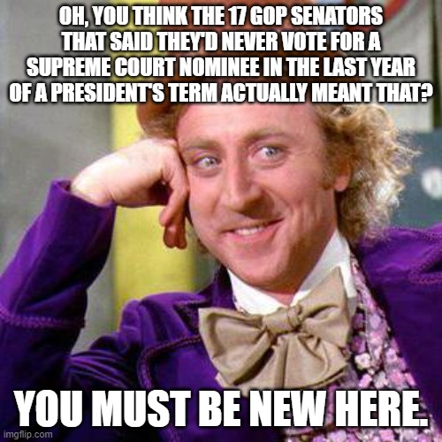 Willy Wonka Blank | OH, YOU THINK THE 17 GOP SENATORS THAT SAID THEY'D NEVER VOTE FOR A SUPREME COURT NOMINEE IN THE LAST YEAR OF A PRESIDENT'S TERM ACTUALLY MEANT THAT? YOU MUST BE NEW HERE. | image tagged in willy wonka blank | made w/ Imgflip meme maker