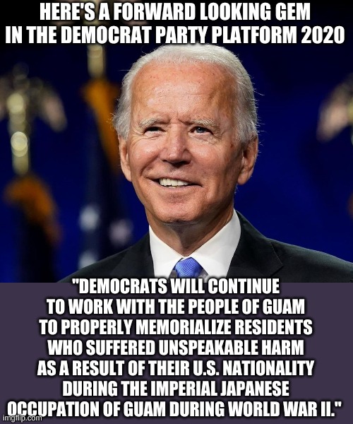 When you want to address today's problems, you can count on the Democrats to be forward thinking...... | HERE'S A FORWARD LOOKING GEM IN THE DEMOCRAT PARTY PLATFORM 2020; "DEMOCRATS WILL CONTINUE TO WORK WITH THE PEOPLE OF GUAM TO PROPERLY MEMORIALIZE RESIDENTS
WHO SUFFERED UNSPEAKABLE HARM AS A RESULT OF THEIR U.S. NATIONALITY DURING THE IMPERIAL JAPANESE
OCCUPATION OF GUAM DURING WORLD WAR II." | image tagged in hold my beer biden | made w/ Imgflip meme maker