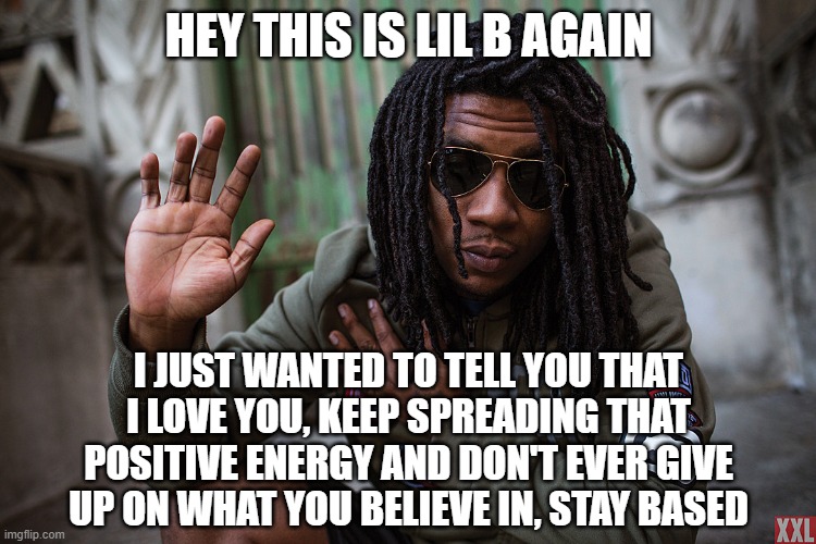 stay based - based god | HEY THIS IS LIL B AGAIN; I JUST WANTED TO TELL YOU THAT I LOVE YOU, KEEP SPREADING THAT POSITIVE ENERGY AND DON'T EVER GIVE UP ON WHAT YOU BELIEVE IN, STAY BASED | image tagged in lil b,based,basedgod,hip hop,rap,music | made w/ Imgflip meme maker