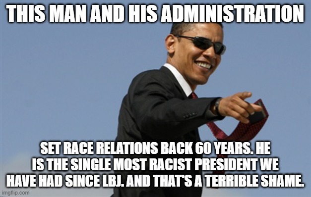 The Great Tragedy Of The Obama Presidency | THIS MAN AND HIS ADMINISTRATION; SET RACE RELATIONS BACK 60 YEARS. HE IS THE SINGLE MOST RACIST PRESIDENT WE HAVE HAD SINCE LBJ. AND THAT'S A TERRIBLE SHAME. | image tagged in obama,set race relations,in america,back 50 years | made w/ Imgflip meme maker
