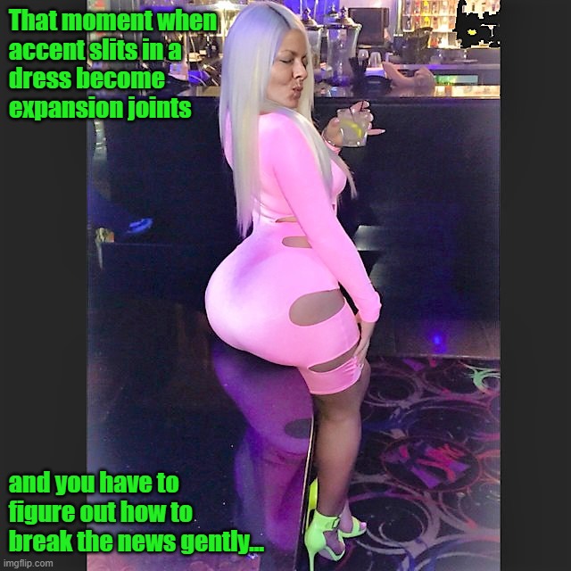 Bigass Table | That moment when 
accent slits in a 
dress become 
expansion joints; and you have to figure out how to break the news gently... | image tagged in big butt,big ass,fat ass,thicc,thick | made w/ Imgflip meme maker