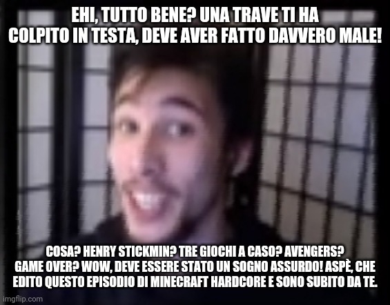 EHI, TUTTO BENE? UNA TRAVE TI HA COLPITO IN TESTA, DEVE AVER FATTO DAVVERO MALE! COSA? HENRY STICKMIN? TRE GIOCHI A CASO? AVENGERS? GAME OVER? WOW, DEVE ESSERE STATO UN SOGNO ASSURDO! ASPÈ, CHE EDITO QUESTO EPISODIO DI MINECRAFT HARDCORE E SONO SUBITO DA TE. | image tagged in Gabby16bitSubmissions | made w/ Imgflip meme maker