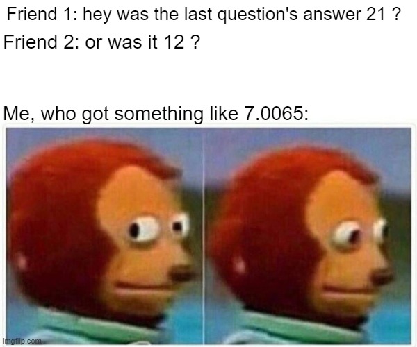 Monkey Puppet | Friend 1: hey was the last question's answer 21 ? Friend 2: or was it 12 ? Me, who got something like 7.0065: | image tagged in memes,monkey puppet | made w/ Imgflip meme maker