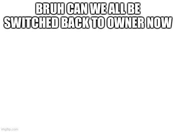 Blank White Template | BRUH CAN WE ALL BE SWITCHED BACK TO OWNER NOW | image tagged in blank white template | made w/ Imgflip meme maker