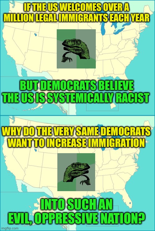 America so rassiss... | IF THE US WELCOMES OVER A MILLION LEGAL IMMIGRANTS EACH YEAR; BUT DEMOCRATS BELIEVE THE US IS SYSTEMICALLY RACIST; WHY DO THE VERY SAME DEMOCRATS WANT TO INCREASE IMMIGRATION; INTO SUCH AN EVIL, OPPRESSIVE NATION? | image tagged in immigration,dnc,democrats | made w/ Imgflip meme maker