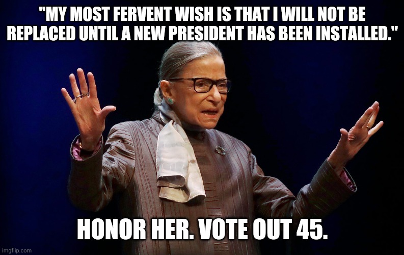 RBG wish | "MY MOST FERVENT WISH IS THAT I WILL NOT BE REPLACED UNTIL A NEW PRESIDENT HAS BEEN INSTALLED."; HONOR HER. VOTE OUT 45. | image tagged in rbg | made w/ Imgflip meme maker