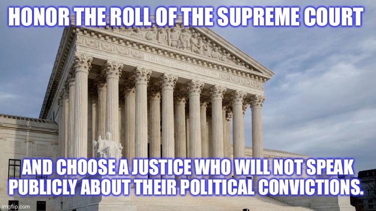 supreme court | HONOR THE ROLL OF THE SUPREME COURT AND CHOOSE A JUSTICE WHO WILL NOT SPEAK PUBLICLY ABOUT THEIR POLITICAL CONVICTIONS. | image tagged in supreme court | made w/ Imgflip meme maker