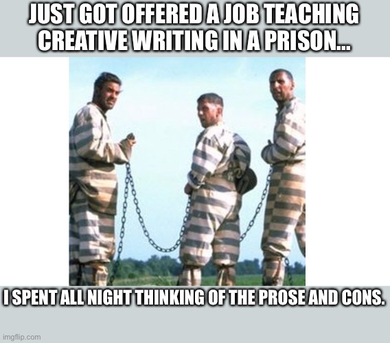 Prose and cons | JUST GOT OFFERED A JOB TEACHING CREATIVE WRITING IN A PRISON... I SPENT ALL NIGHT THINKING OF THE PROSE AND CONS. | image tagged in brother where art thou | made w/ Imgflip meme maker