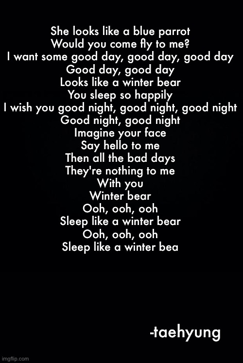 Song- winter bear | She looks like a blue parrot
Would you come fly to me?
I want some good day, good day, good day
Good day, good day
Looks like a winter bear
You sleep so happily
I wish you good night, good night, good night
Good night, good night

Imagine your face
Say hello to me
Then all the bad days
They're nothing to me
With you

Winter bear
Ooh, ooh, ooh
Sleep like a winter bear
Ooh, ooh, ooh
Sleep like a winter bea; -taehyung | image tagged in black background | made w/ Imgflip meme maker