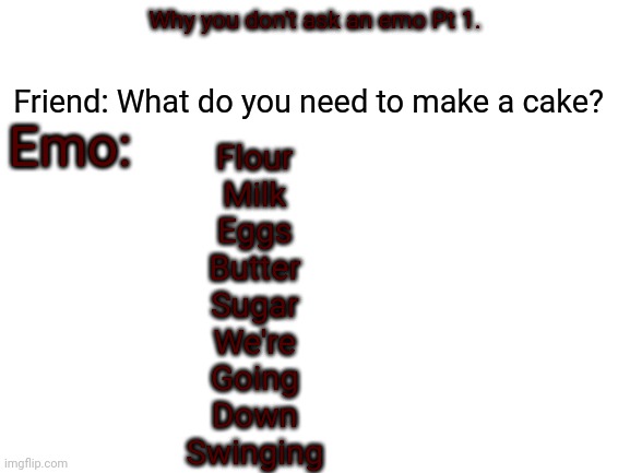 Blank White Template | Emo:; Friend: What do you need to make a cake? Why you don't ask an emo Pt 1. Flour
 Milk
 Eggs
 Butter
 Sugar
 We're
 Going
 Down
 Swinging | image tagged in blank white template | made w/ Imgflip meme maker