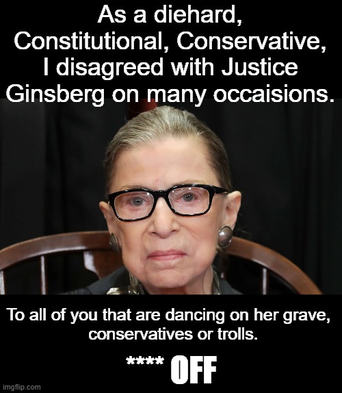 May she rest in peace. | As a diehard, Constitutional, Conservative, I disagreed with Justice Ginsberg on many occaisions. To all of you that are dancing on her grave, 
 conservatives or trolls. **** OFF | image tagged in justice ginsberg | made w/ Imgflip meme maker