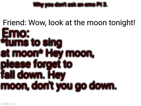 Blank White Template | Emo:; Friend: Wow, look at the moon tonight! Why you don't ask an emo Pt 3. *turns to sing at moon* Hey moon, please forget to fall down. Hey moon, don't you go down. | image tagged in blank white template | made w/ Imgflip meme maker