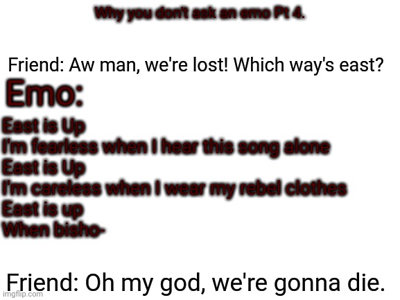 Blank White Template | Emo:; Friend: Aw man, we're lost! Which way's east? Why you don't ask an emo Pt 4. East is Up 
I'm fearless when I hear this song alone
East is Up
I'm careless when I wear my rebel clothes
East is up 
When bisho-; Friend: Oh my god, we're gonna die. | image tagged in blank white template | made w/ Imgflip meme maker