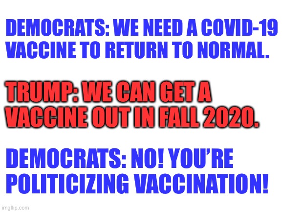 Democrats need a vaccine for TDS more than they need a China Virus vaccine | DEMOCRATS: WE NEED A COVID-19 VACCINE TO RETURN TO NORMAL. TRUMP: WE CAN GET A VACCINE OUT IN FALL 2020. DEMOCRATS: NO! YOU’RE POLITICIZING VACCINATION! | image tagged in blank white template,memes,trump,democrats,china virus,vaccine | made w/ Imgflip meme maker