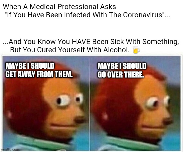 Coronavirus Cures | When A Medical-Professional Asks
 "If You Have Been Infected With The Coronavirus"... ...And You Know You HAVE Been Sick With Something, 
    But You Cured Yourself With Alcohol. 🍺; MAYBE I SHOULD GET AWAY FROM THEM. MAYBE I SHOULD GO OVER THERE. | image tagged in memes,monkey puppet,coronavirus,covid-19 | made w/ Imgflip meme maker