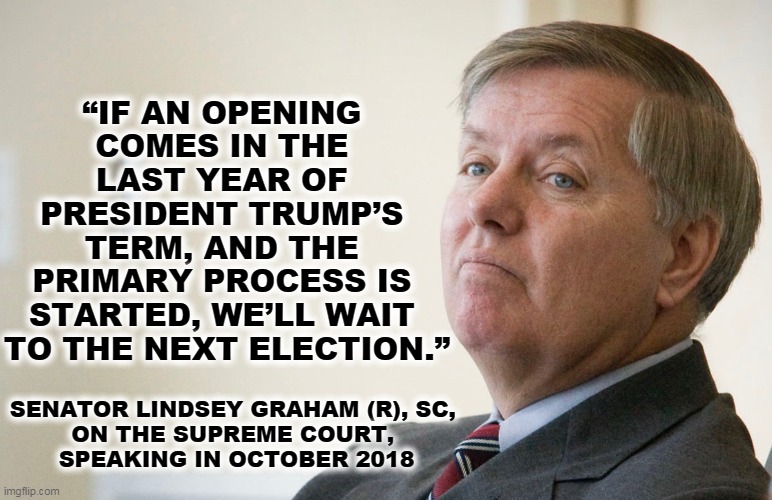 We're not talking about integrity here. | “IF AN OPENING 
COMES IN THE 
LAST YEAR OF 
PRESIDENT TRUMP’S 
TERM, AND THE 
PRIMARY PROCESS IS 
STARTED, WE’LL WAIT 
TO THE NEXT ELECTION.”; SENATOR LINDSEY GRAHAM (R), SC, 
ON THE SUPREME COURT, 
SPEAKING IN OCTOBER 2018 | image tagged in lindsay graham - smug,supreme court,trump,mitch mcconnell | made w/ Imgflip meme maker