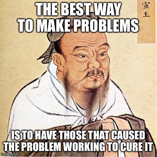 Confucius | THE BEST WAY TO MAKE PROBLEMS; IS TO HAVE THOSE THAT CAUSED THE PROBLEM WORKING TO CURE IT | image tagged in confucius | made w/ Imgflip meme maker