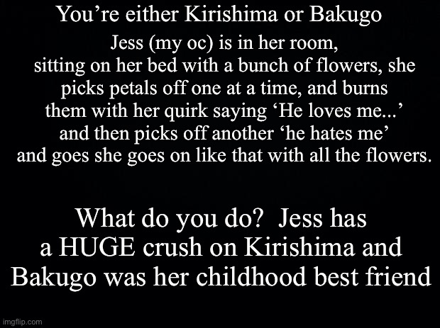 I might not reply, but I will eventually | You’re either Kirishima or Bakugo; Jess (my oc) is in her room, sitting on her bed with a bunch of flowers, she picks petals off one at a time, and burns them with her quirk saying ‘He loves me...’ and then picks off another ‘he hates me’ and goes she goes on like that with all the flowers. What do you do?  Jess has a HUGE crush on Kirishima and Bakugo was her childhood best friend | image tagged in black background | made w/ Imgflip meme maker