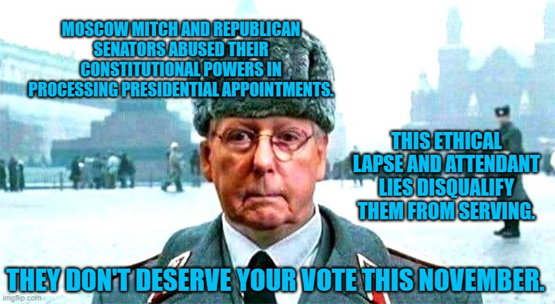 Moscow Pond Scum | MOSCOW MITCH AND REPUBLICAN SENATORS ABUSED THEIR CONSTITUTIONAL POWERS IN PROCESSING PRESIDENTIAL APPOINTMENTS. THIS ETHICAL LAPSE AND ATTENDANT LIES DISQUALIFY THEM FROM SERVING. THEY DON'T DESERVE YOUR VOTE THIS NOVEMBER. | image tagged in politics | made w/ Imgflip meme maker