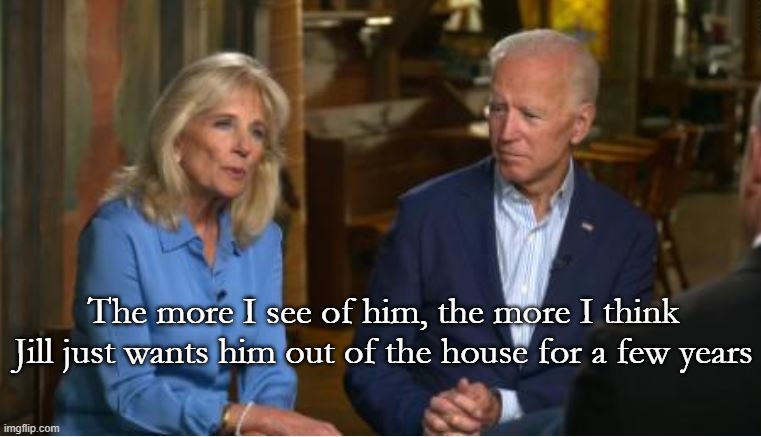 Jill and Joe | The more I see of him, the more I think Jill just wants him out of the house for a few years | image tagged in biden,election,trump,democrat | made w/ Imgflip meme maker