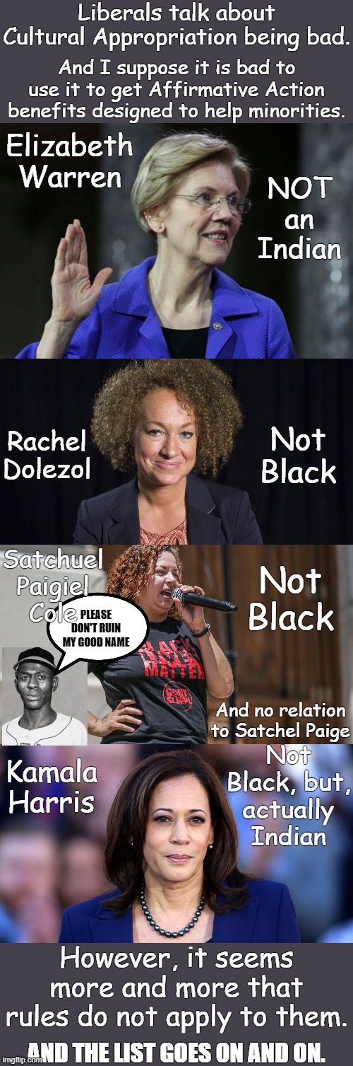 Rules for thee, but, not for me. | Liberals talk about Cultural Appropriation being bad. And I suppose it is bad to use it to get Affirmative Action benefits designed to help minorities. Elizabeth Warren; NOT an Indian; Rachel Dolezol; Not Black; Satchuel Paigiel
Cole; Not Black; PLEASE DON'T RUIN MY GOOD NAME; And no relation to Satchel Paige; Kamala Harris; Not Black, but,
actually Indian; However, it seems more and more that rules do not apply to them. AND THE LIST GOES ON AND ON. | image tagged in dolezol,paige,warren,cole,harris,not black | made w/ Imgflip meme maker