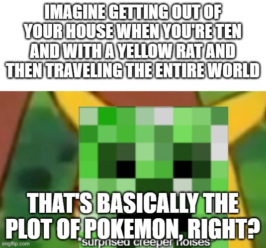 surprised creeper | IMAGINE GETTING OUT OF YOUR HOUSE WHEN YOU'RE TEN AND WITH A YELLOW RAT AND THEN TRAVELING THE ENTIRE WORLD; THAT'S BASICALLY THE PLOT OF POKEMON, RIGHT? | image tagged in surprised creeper | made w/ Imgflip meme maker