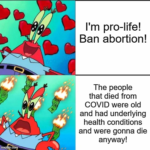 Conservatives be like | I'm pro-life! Ban abortion! The people that died from COVID were old and had underlying health conditions
and were gonna die
anyway! | image tagged in krabs happy/mad,abortion,covid-19,coronavirus,conservative logic,conservatives | made w/ Imgflip meme maker