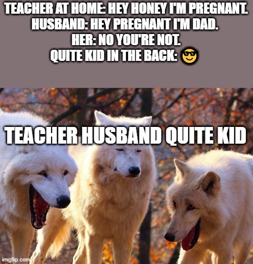 This is part 2 of my other meme. | TEACHER AT HOME: HEY HONEY I'M PREGNANT.
HUSBAND: HEY PREGNANT I'M DAD. 
HER: NO YOU'RE NOT.
QUITE KID IN THE BACK: 😎; TEACHER HUSBAND QUITE KID | image tagged in 2/3 wolves laugh | made w/ Imgflip meme maker