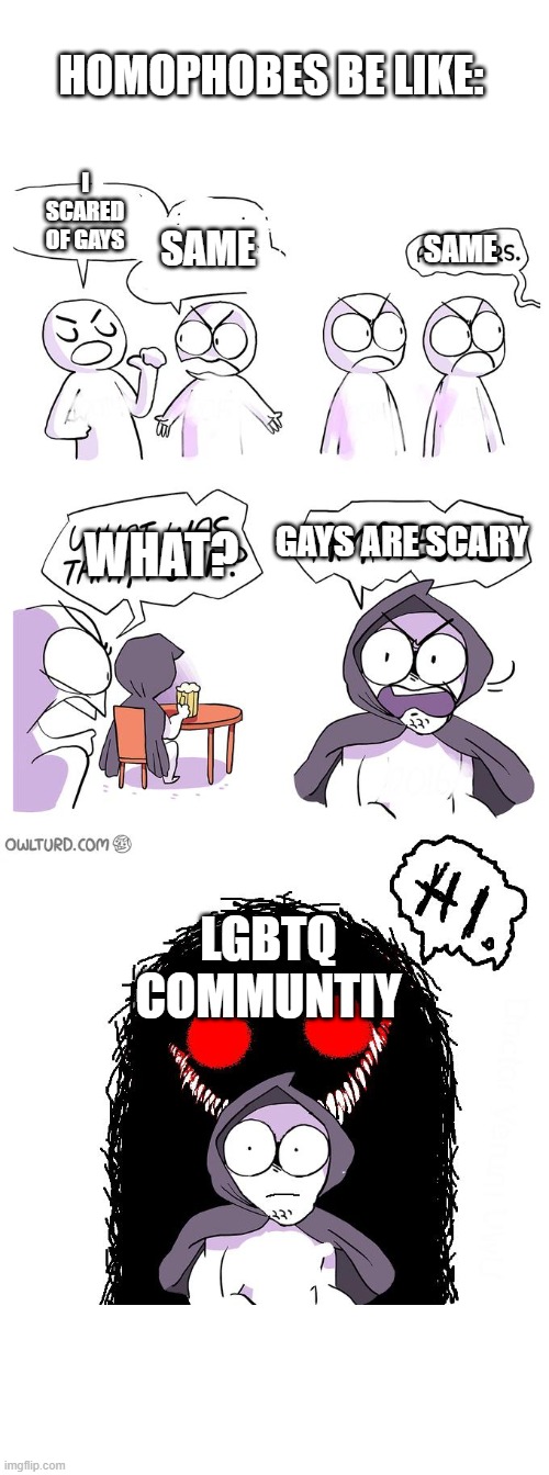 HOMOPHOBE BE LIKE THAT ALL THE TIME | HOMOPHOBES BE LIKE:; I SCARED OF GAYS; SAME; SAME; GAYS ARE SCARY; WHAT? LGBTQ COMMUNTIY | image tagged in amateurs 3 0 | made w/ Imgflip meme maker