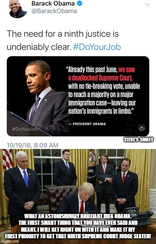 politics | STEVE'S  SMILEY; WHAT AN ASTONISHINGLY BRILLIANT IDEA OBAMA. THE FIRST SMART THING THAT YOU HAVE EVER SAID AND MEANT. I WILL GET RIGHT ON WITH IT AND MAKE IT MY FIRST PRIORITY TO GET THAT NINTH SUPREME COURT JUDGE SEATED! | image tagged in political meme | made w/ Imgflip meme maker