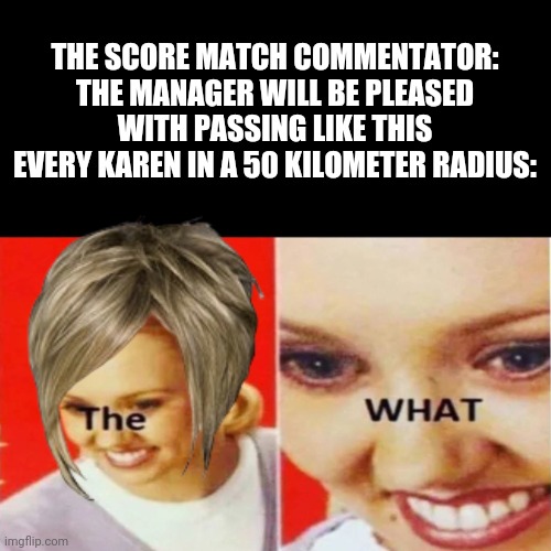 Karens in Score Match | THE SCORE MATCH COMMENTATOR: THE MANAGER WILL BE PLEASED WITH PASSING LIKE THIS
EVERY KAREN IN A 50 KILOMETER RADIUS: | image tagged in the what,karen,score match,dank memes,karens,karen the manager will see you now | made w/ Imgflip meme maker