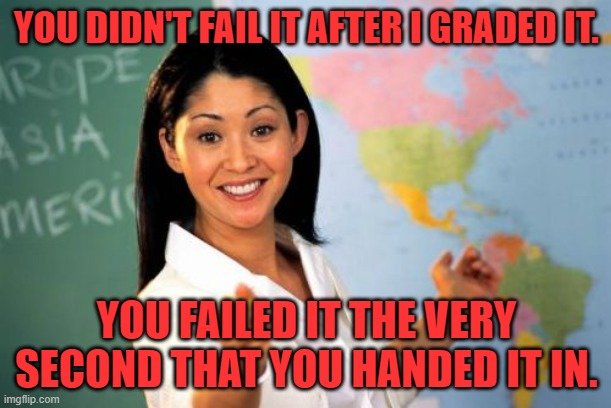 Unhelpful High School Teacher Meme | YOU DIDN'T FAIL IT AFTER I GRADED IT. YOU FAILED IT THE VERY SECOND THAT YOU HANDED IT IN. | image tagged in memes,unhelpful high school teacher | made w/ Imgflip meme maker
