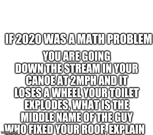 YOU ARE GOING DOWN THE STREAM IN YOUR CANOE AT 2MPH AND IT LOSES A WHEEL YOUR TOILET EXPLODES, WHAT IS THE MIDDLE NAME OF THE GUY WHO FIXED YOUR ROOF, EXPLAIN; IF 2020 WAS A MATH PROBLEM | image tagged in math,aha,please explain | made w/ Imgflip meme maker