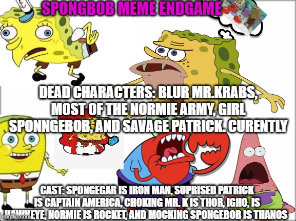 Spongebob meme endgame | SPONGBOB MEME ENDGAME; DEAD CHARACTERS: BLUR MR.KRABS, MOST OF THE NORMIE ARMY, GIRL SPONNGEBOB, AND SAVAGE PATRICK. CURENTLY; CAST: SPONGEGAR IS IRON MAN, SUPRISED PATRICK IS CAPTAIN AMERICA, CHOKING MR. K IS THOR, IGHO, IS HAWKEYE, NORMIE IS ROCKET, AND MOCKING SPONGEBOB IS THANOS | image tagged in memes | made w/ Imgflip meme maker