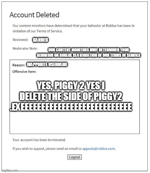 DELETE PIGGY | BANNED; OUR CONTENT MONITORS HAVE DETERMINED YOUR BEHAVIOR ON ROBLOX IS A VIOLATION OF OUR TERMS OF SERVICE; INAPPORITE USERNAME; YES, PIGGY 2 YES I DELETE THE SIDE OF PIGGY2 .EXEEEEEEEEEEEEEEEEEEEEEEEEEEE | image tagged in banned from roblox | made w/ Imgflip meme maker