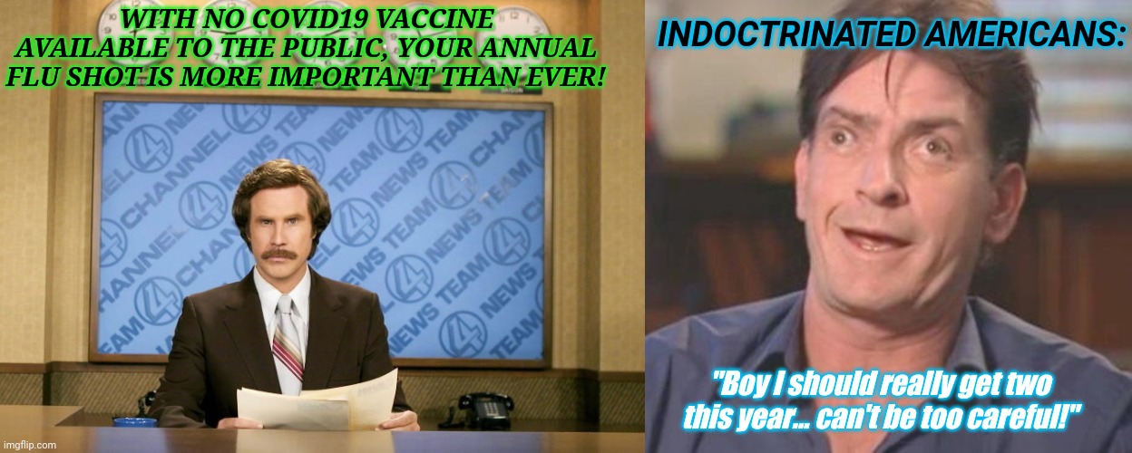 INDOCTRINATED AMERICANS:; WITH NO COVID19 VACCINE AVAILABLE TO THE PUBLIC, YOUR ANNUAL FLU SHOT IS MORE IMPORTANT THAN EVER! "Boy I should really get two this year... can't be too careful!" | image tagged in charlie sheen derp,this just in | made w/ Imgflip meme maker