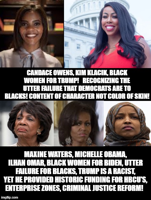 Black Women for Trump or Black Women for Biden? | CANDACE OWENS, KIM KLACIK, BLACK WOMEN FOR TRUMP!   RECOGNIZING THE UTTER FAILURE THAT DEMOCRATS ARE TO BLACKS! CONTENT OF CHARACTER NOT COLOR OF SKIN! MAXINE WATERS, MICHELLE OBAMA, ILHAN OMAR, BLACK WOMEN FOR BIDEN, UTTER FAILURE FOR BLACKS, TRUMP IS A RACIST, YET HE PROVIDED HISTORIC FUNDING FOR HBCU'S, ENTERPRISE ZONES, CRIMINAL JUSTICE REFORM! | image tagged in trump,biden,stupid liberals | made w/ Imgflip meme maker
