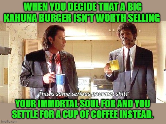 This is some serious gourmet shit | WHEN YOU DECIDE THAT A BIG KAHUNA BURGER ISN'T WORTH SELLING YOUR IMMORTAL SOUL FOR AND YOU SETTLE FOR A CUP OF COFFEE INSTEAD. | image tagged in this is some serious gourmet shit | made w/ Imgflip meme maker