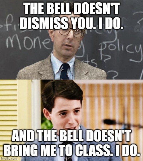 Ferris Bueller Teacher and Student | THE BELL DOESN'T DISMISS YOU. I DO. AND THE BELL DOESN'T BRING ME TO CLASS. I DO. | image tagged in ferris bueller teacher and student | made w/ Imgflip meme maker