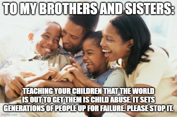 Don't Cripple Your Children... | TO MY BROTHERS AND SISTERS:; TEACHING YOUR CHILDREN THAT THE WORLD IS OUT TO GET THEM IS CHILD ABUSE. IT SETS GENERATIONS OF PEOPLE UP FOR FAILURE. PLEASE STOP IT. | image tagged in the talk is poison,you aren't a victim,you can overcome | made w/ Imgflip meme maker