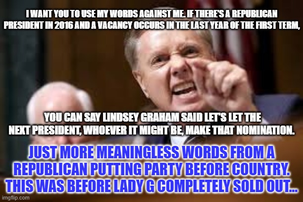 Lindsey Graham | I WANT YOU TO USE MY WORDS AGAINST ME. IF THERE’S A REPUBLICAN PRESIDENT IN 2016 AND A VACANCY OCCURS IN THE LAST YEAR OF THE FIRST TERM, YOU CAN SAY LINDSEY GRAHAM SAID LET’S LET THE NEXT PRESIDENT, WHOEVER IT MIGHT BE, MAKE THAT NOMINATION. JUST MORE MEANINGLESS WORDS FROM A REPUBLICAN PUTTING PARTY BEFORE COUNTRY. THIS WAS BEFORE LADY G COMPLETELY SOLD OUT... | image tagged in lindsey graham | made w/ Imgflip meme maker