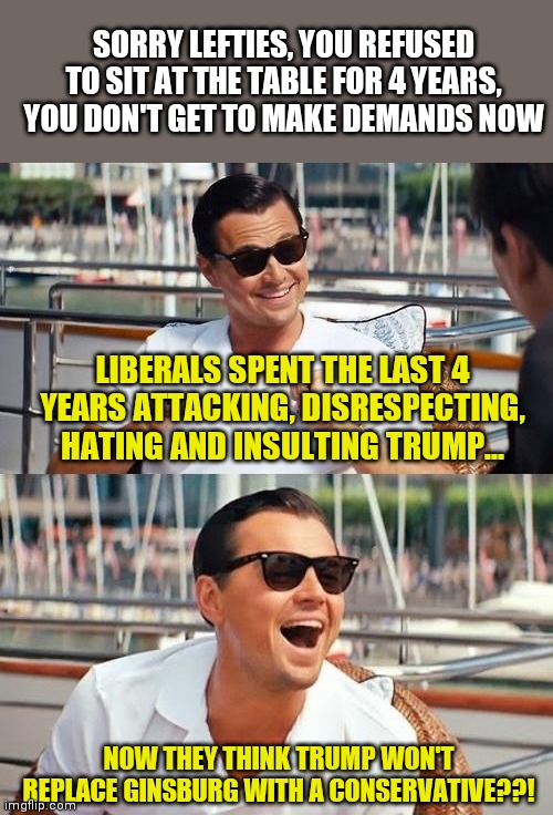 President Trump, please replace RBG with the most rabid conservative you can find | SORRY LEFTIES, YOU REFUSED TO SIT AT THE TABLE FOR 4 YEARS, YOU DON'T GET TO MAKE DEMANDS NOW; LIBERALS SPENT THE LAST 4 YEARS ATTACKING, DISRESPECTING, HATING AND INSULTING TRUMP... NOW THEY THINK TRUMP WON'T REPLACE GINSBURG WITH A CONSERVATIVE??! | image tagged in memes,donald trump,supreme court | made w/ Imgflip meme maker