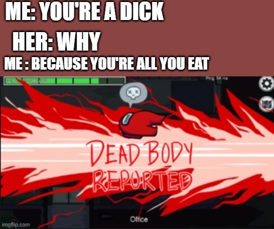 Dead body reported | ME: YOU'RE A DICK; HER: WHY; ME : BECAUSE YOU'RE ALL YOU EAT | image tagged in dead body reported | made w/ Imgflip meme maker
