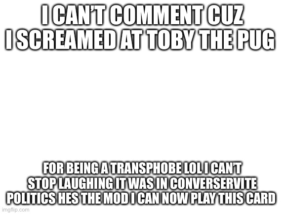 Blank White Template | I CAN’T COMMENT CUZ I SCREAMED AT TOBY THE PUG; FOR BEING A TRANSPHOBE LOL I CAN’T STOP LAUGHING IT WAS IN CONVERSERVITE POLITICS HES THE MOD I CAN NOW PLAY THIS CARD | image tagged in blank white template | made w/ Imgflip meme maker