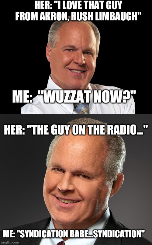The fun conversations I have.... | HER: "I LOVE THAT GUY FROM AKRON, RUSH LIMBAUGH"; ME:  "WUZZAT NOW?"; HER: "THE GUY ON THE RADIO..."; ME: "SYNDICATION BABE...SYNDICATION" | image tagged in rush limbaugh,rush limbaugh smile | made w/ Imgflip meme maker