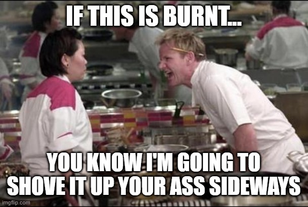 Angry Chef Gordon Ramsay | IF THIS IS BURNT... YOU KNOW I'M GOING TO SHOVE IT UP YOUR ASS SIDEWAYS | image tagged in memes,angry chef gordon ramsay,repost,gordon ramsey,disgusted gordon ramsay,gordon ramsay | made w/ Imgflip meme maker