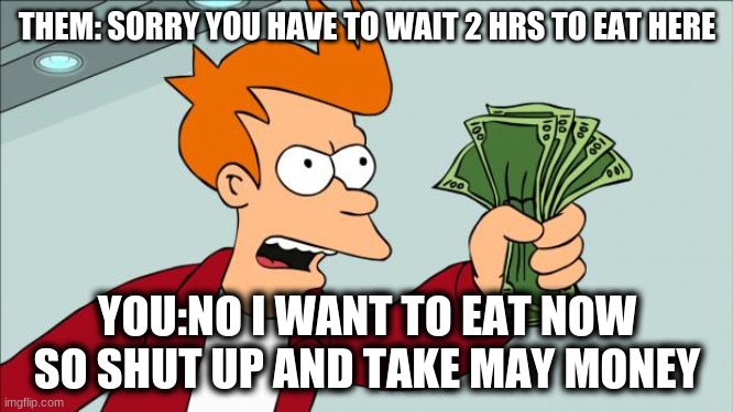 Shut up and take my money | THEM: SORRY YOU HAVE TO WAIT 2 HRS TO EAT HERE; YOU:NO I WANT TO EAT NOW SO SHUT UP AND TAKE MAY MONEY | image tagged in shut up and take my money | made w/ Imgflip meme maker