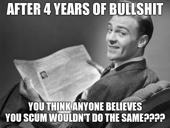 50's newspaper | AFTER 4 YEARS OF BULLSHIT YOU THINK ANYONE BELIEVES YOU SCUM WOULDN'T DO THE SAME???? | image tagged in 50's newspaper | made w/ Imgflip meme maker