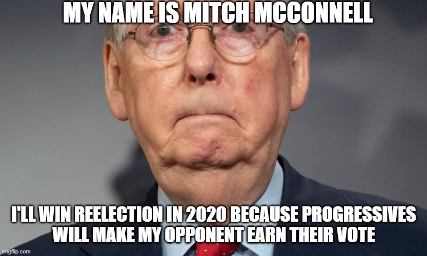 Mitch McConnell Reelection | MY NAME IS MITCH MCCONNELL; I'LL WIN REELECTION IN 2020 BECAUSE PROGRESSIVES
WILL MAKE MY OPPONENT EARN THEIR VOTE | image tagged in mitch mcconnell,progressives,election 2020 | made w/ Imgflip meme maker
